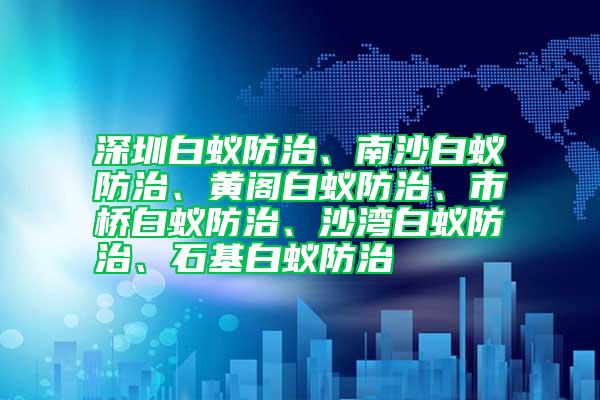 深圳白蚁防治、南沙白蚁防治、黄阁白蚁防治、市桥白蚁防治、沙湾白蚁防治、石基白蚁防治