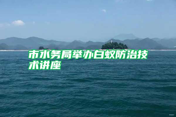 市水务局举办白蚁防治技术讲座