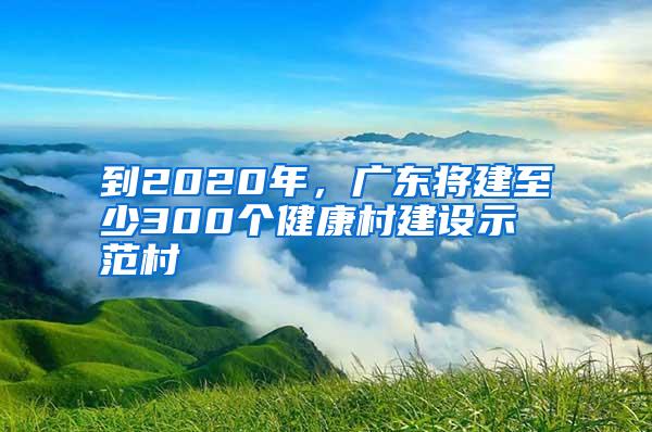 到2020年，广东将建至少300个健康村建设示范村