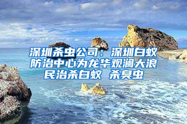 深圳杀虫公司：深圳白蚁防治中心为龙华观澜大浪民治杀白蚁 杀臭虫