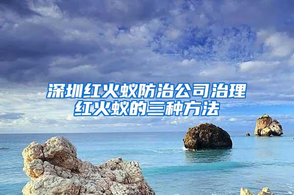 深圳红火蚁防治公司治理红火蚁的三种方法