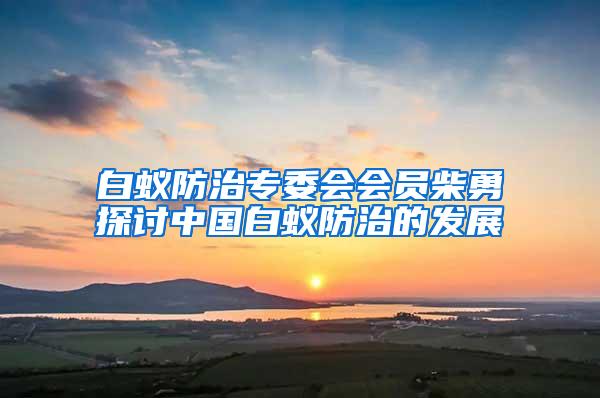 白蚁防治专委会会员柴勇探讨中国白蚁防治的发展