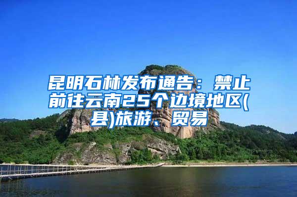 昆明石林发布通告：禁止前往云南25个边境地区(县)旅游、贸易