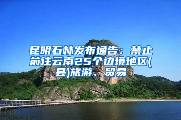 昆明石林发布通告：禁止前往云南25个边境地区(县)旅游、贸易