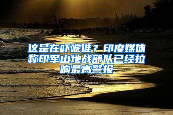 这是在吓唬谁？印度媒体称印军山地战部队已经拉响最高警报