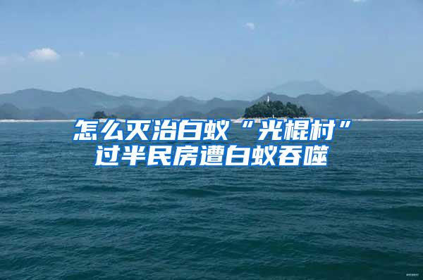 怎么灭治白蚁“光棍村”过半民房遭白蚁吞噬