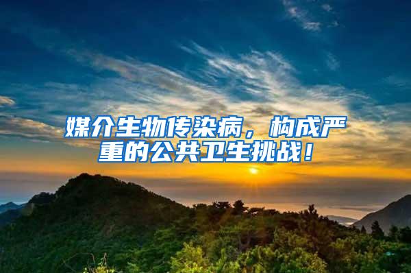 媒介生物传染病，构成严重的公共卫生挑战！