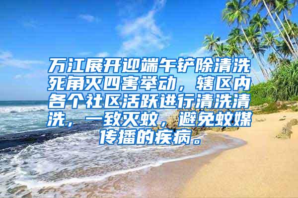 万江展开迎端午铲除清洗死角灭四害举动，辖区内各个社区活跃进行清洗清洗，一致灭蚊，避免蚊媒传播的疾病。