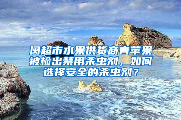 闽超市水果供货商青苹果被检出禁用杀虫剂，如何选择安全的杀虫剂？