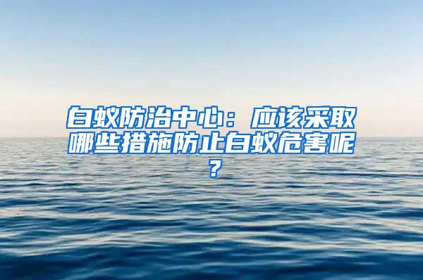 白蚁防治中心：应该采取哪些措施防止白蚁危害呢？