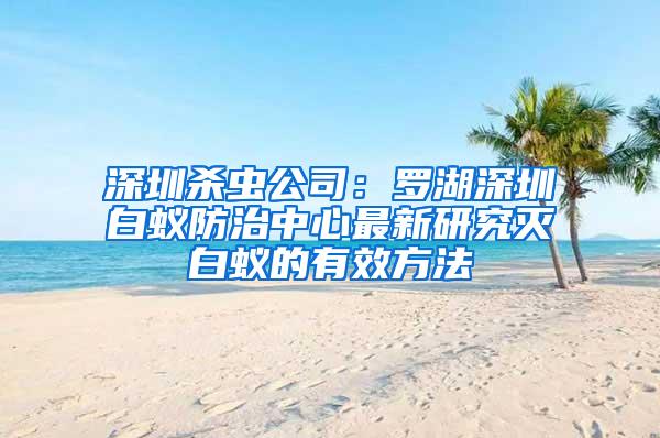 深圳杀虫公司：罗湖深圳白蚁防治中心最新研究灭白蚁的有效方法