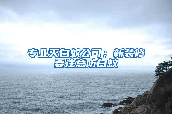 专业灭白蚁公司；新装修要注意防白蚁