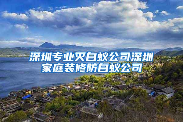 深圳专业灭白蚁公司深圳家庭装修防白蚁公司