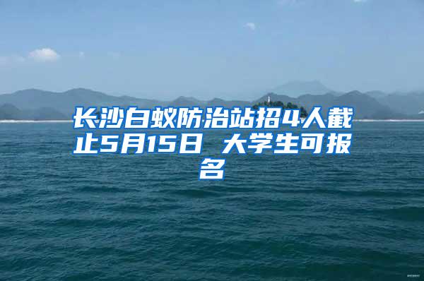 长沙白蚁防治站招4人截止5月15日 大学生可报名