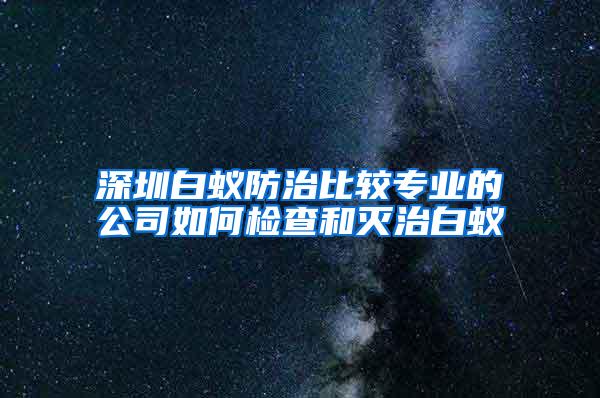 深圳白蚁防治比较专业的公司如何检查和灭治白蚁