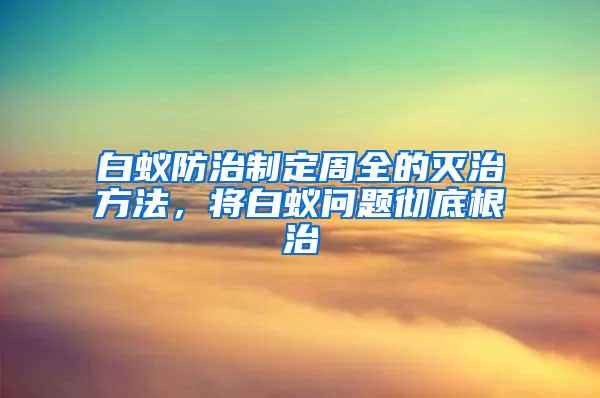 白蚁防治制定周全的灭治方法，将白蚁问题彻底根治