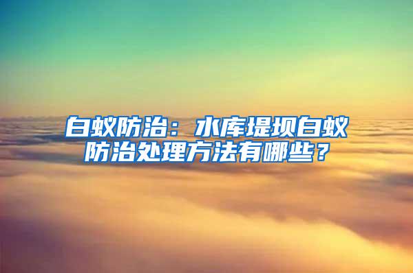 白蚁防治：水库堤坝白蚁防治处理方法有哪些？