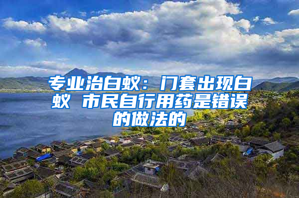 专业治白蚁：门套出现白蚁 市民自行用药是错误的做法的