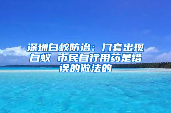 深圳白蚁防治：门套出现白蚁 市民自行用药是错误的做法的