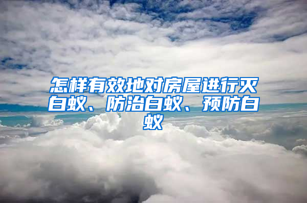 怎样有效地对房屋进行灭白蚁、防治白蚁、预防白蚁