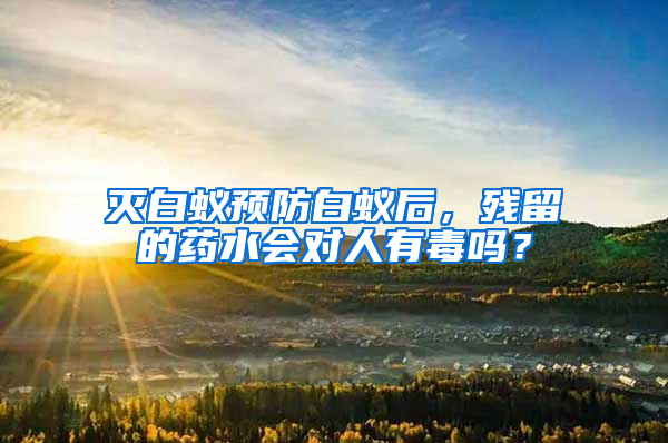 灭白蚁预防白蚁后，残留的药水会对人有毒吗？