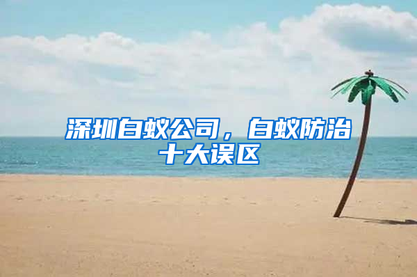 深圳白蚁公司，白蚁防治十大误区